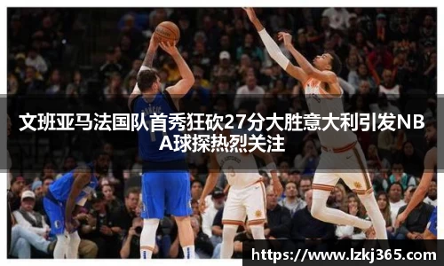 文班亚马法国队首秀狂砍27分大胜意大利引发NBA球探热烈关注